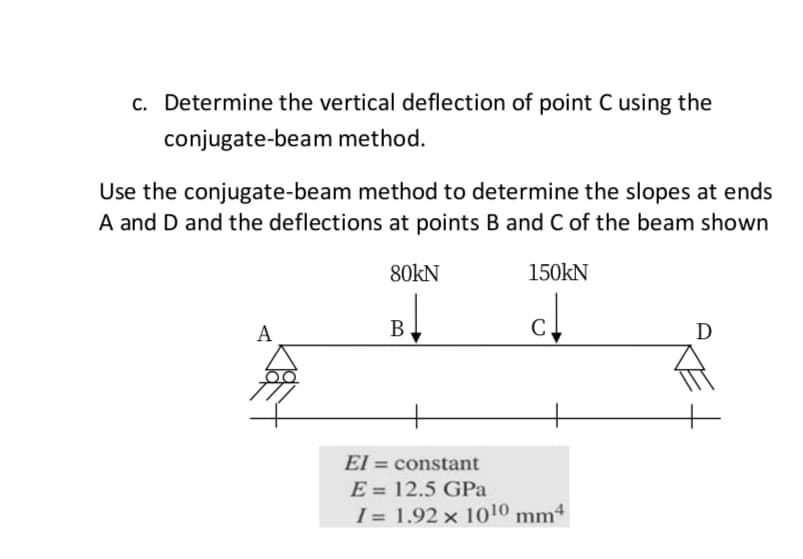 c. Determine the vertical deflection of point C using the
conjugate-beam method.
Use the conjugate-beam method to determine the slopes at ends
A and D and the deflections at points B and C of the beam shown
80kN
150kN
А
В
C
D
El = constant
E = 12.5 GPa
I = 1.92 x 1010 mm4
%3D
