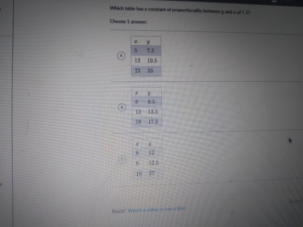 Which table has a constant of proportionality between y and z of 1.5?
Choose 1 answer:
7.5
13
19.5
23
33
8
9.5
12
13.5
16
17.5
12
13.5
18
27
Stuck? Watch a video or use a hint.
