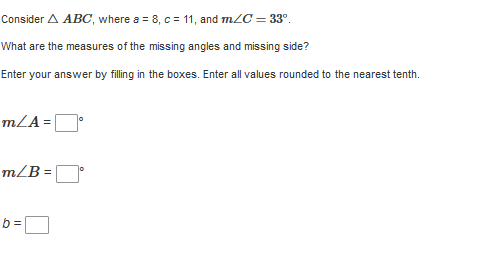 Consider A ABC, where a = 8, c = 11, and mZC = 33°.
What are the measures of the missing angles and missing side?
Enter your answer by filling in the boxes. Enter all values rounded to the nearest tenth.
m/A= |
m/B =
