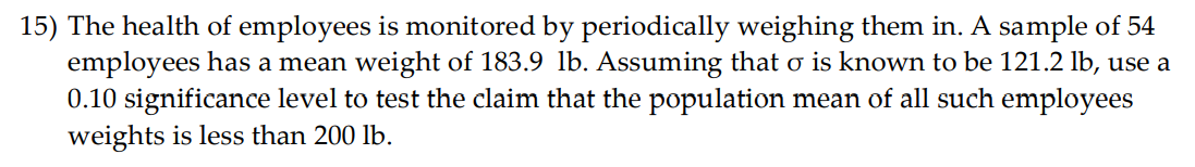 15) The health of employees is monitored by periodically weighing them in. A sample of 54
employees has a mean weight of 183.9 lb. Assuming that o is known to be 121.2 lb, use a
0.10 significance level to test the claim that the population mean of all such employees
weights is less than 200 lb.
