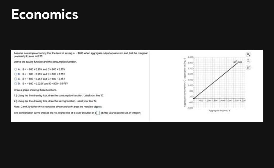 Economics
Assume in a simple economy that the level of saving is -$800 when aggregate output equals zero and that the marginal
propensity to save is 0.25.
4.400
Derive the saving function and the oonsumption function.
3800
45 ne
3.200
OA S-800 +0.25Y and C-800 •0.75Y
OB S- B00 -0.26Y and C B00 +0.75Y
OC. B-800 -0.25Y and C-800 -0.75Y
OD. S-800-0.025Y and C800 -0.075Y
U 2.000
1400
Draw a graph showing these functions.
00
1.) Using the ine drawing toot, draw the consumption tunction. Label your line C.
200
2.) Using the ine drawing tool, draw the saving function. Label your ine S.
ebo o 1do0 2400 000 do
400-
Note: Carefully folow the instructions above and only draw the required abjects.
Aggregate income. Y
The consumption curve crosses the 45-degree line at a level of output of S (Enter your response as an integer)
