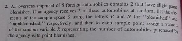 2. An overseas shipment of 5 foreign automobiles contains 2 that have slight ai
blemishes. If an agency receives 3 of these automobiles at random, list the ole
ments of the sample space S using the letters B and N for "blemished" and
"nonblemished," respectively, and then to cach sample point assign a value
of the random variable X representing the number of automobiles purchased by
the agency with paint blemishes.
