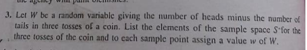 3. Let W be a random variablc giving the number of heads minus the number of
tails in three tosses of a coin. List the elements of the sample space S'for the
three tosses of the coin and to each sample point assign a value w of W.
%3B
