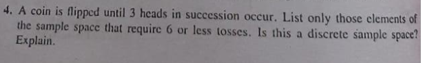 4. A coin is flipped until 3 heads in succession occur. List only those clements of
the sample space that require 6 or less tosses. Is this a discrete sample space?
Explain.
