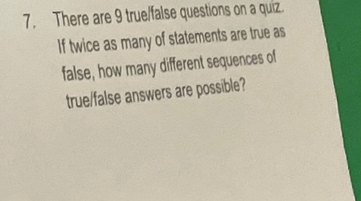 7. There are 9 true/false questions on a quiz.
If twice as many of statements are true as
false, how many different sequences of
true/false answers are possible?
