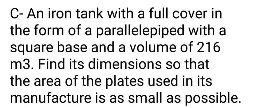 C- An iron tank with a full cover in
the form of a parallelepiped with a
square base and a volume of 216
m3. Find its dimensions so that
the area of the plates used in its
manufacture is as small as possible.
