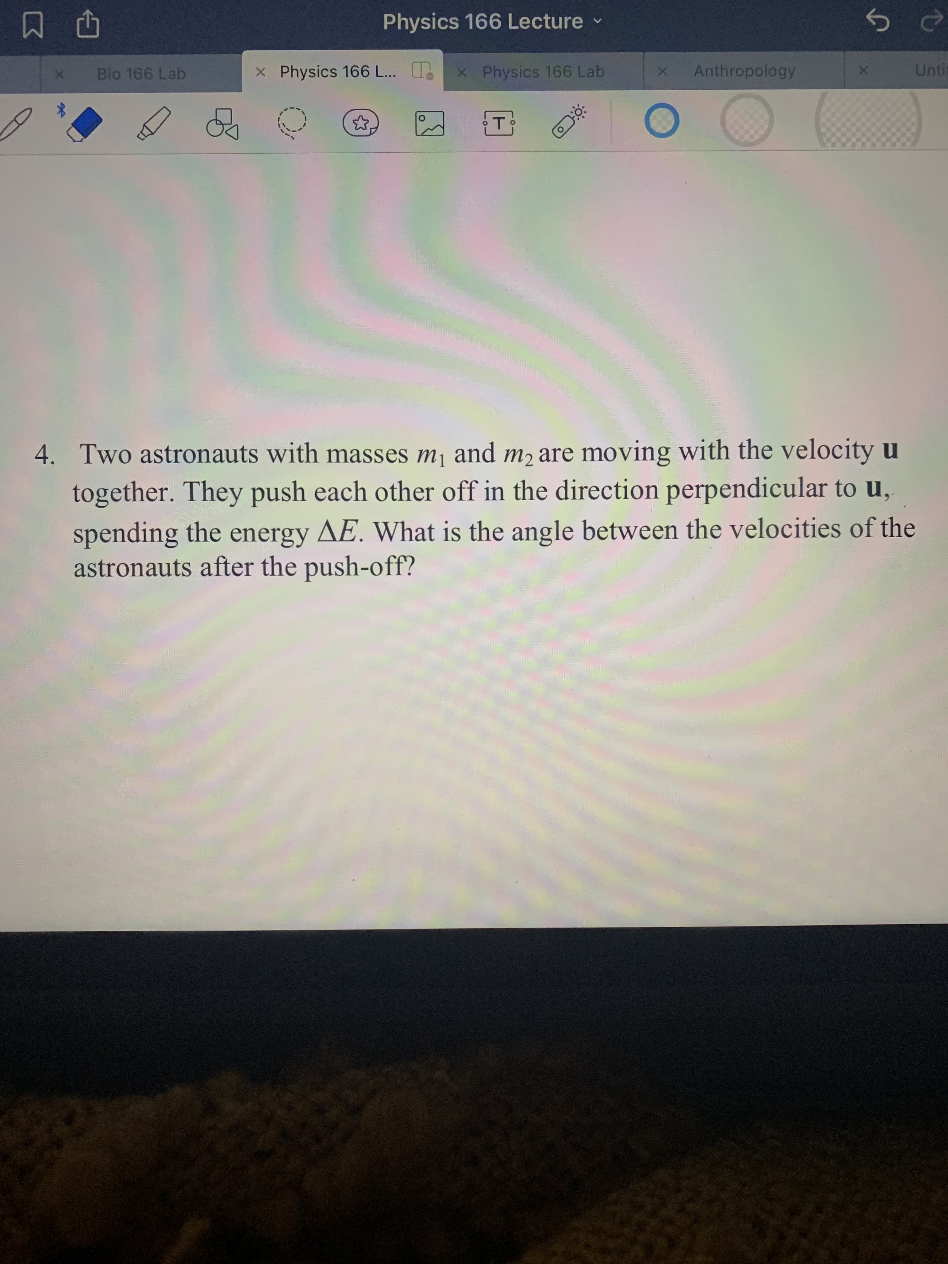 中 凹
Bio 166 Lab
Physics 166 Lecture
x Physics 166 ...
x Physics 166 Lab
Anthropology
Untin
4. Two astronauts with masses mj and m2 are moving with the velocity u
together. They push each other off in the direction perpendicular to u,
spending the energy AE. What is the angle between the velocities of the
astronauts after the push-off?
