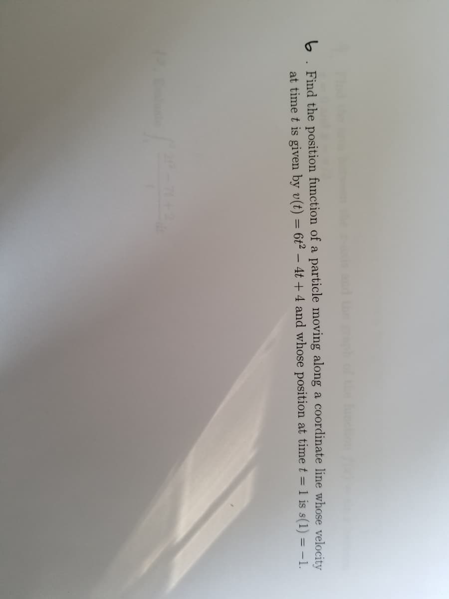 and the raph
function
6. Find the position function of a particle moving along a coordinate line whose velocity
at time t is given by v(t) = 6t² – 4t + 4 and whose position at time t = 1 is s(1) = -1.
2-2
