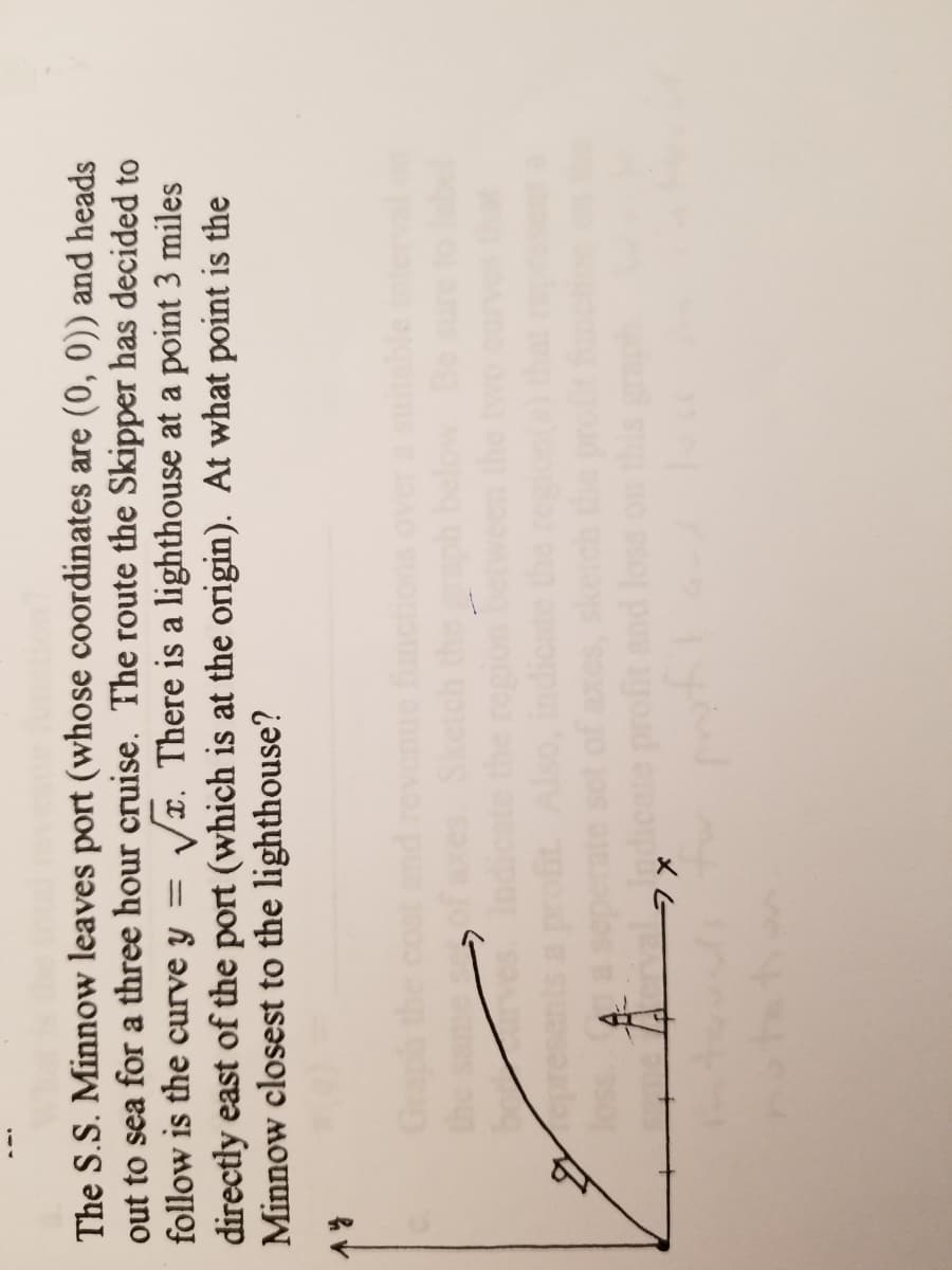 The S.S. Minnow leaves port (whose coordinates are (0, 0)) and heads
out to sea for a three hour cruise. The route the Skipper has decided to
follow is the curve y
Vx. There is a lighthouse at a point 3 miles
directly east of the port (which is at the origin). At what point is the
Minnow closest to the lighthouse?
profit and loss
your
