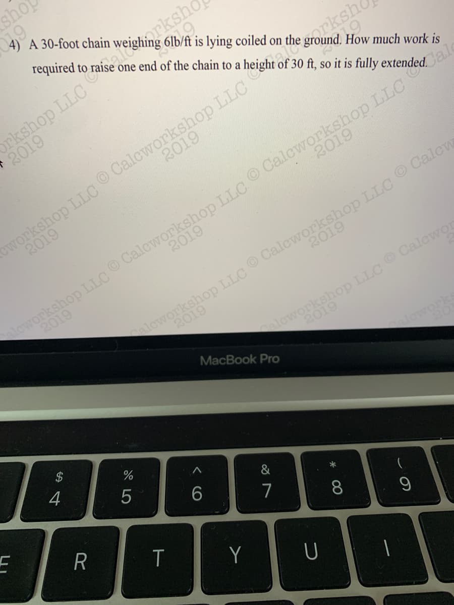 4) A 30-foot chain
required to
6lb/ft is lying coiled on
one end of the chain to a
How much work is
of 30 ft, so it is fully
2019
2019
2019
aleworkshop LLC O Calcworkshop LILC Calcw
2019
2019
2019
2019
aloworkshop LLC Calewor
2019
MacBook Pro
loworks
4
5
&
6.
7
8
T
Y
U

