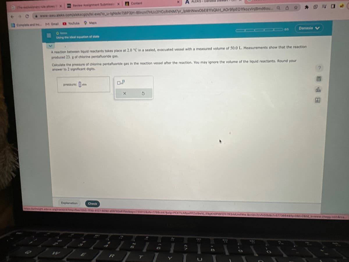 The exclusionary rule allows X
6 →
12 Complete and Inc M Omail Youtube Maps
U
www-awu.aleks.com/alekscgi/x/isl.exe/1o_u-IgNsikr7j8P3jH-1Binzni7HU221YCcR4NM7yr_IpMriNwxObE81fsQkH_AOr9fpEO1fkozvinj Bmd6ou... Q
Review Assignment Submissio X
- Ga
Using the ideal equation of state
4
19
V
A reaction between liquid reactants takes place at 2.0 °C in a sealed, evacuated vessel with a measured volume of 50.0 L. Measurements show that the reaction
produced 23. g of chlorine pentafluoride gas.
Calculate the pressure of chlorine pentafluoride gas in the reaction vessel after the reaction. You may ignore the volume of the liquid reactants. Round your
answer to 2 significant digits.
W
pressure:atm
Explanation
P
Check
6
A
Content
0.P
4
X
https jerinsight adarer.org/track/cikimpefbec12b0-7138-4127-929d-a69782e61fbb&ager736012&sfe=1788cd47&sig=PCK7icABpePPZol9wVLE9gKnOPIGFOT7R3/MUmfWw.&crid=2zvfx50b&cf=6773664&fq=0&t=2&td sewww.chegg.cerca
2
3
Ni
A ALERS-
ALEKS- Danasia Stewart
T
4
S
w
EN
05
DI
A
Danasia
TEG
alo
A