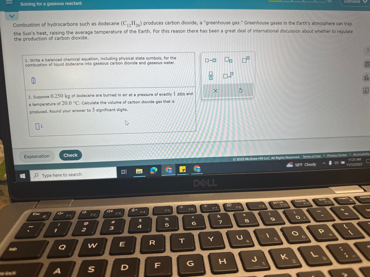 Solving for a gaseous reactant
Combustion of hydrocarbons such as dodecane (C₁2H26) produces carbon dioxide, a "greenhouse gas." Greenhouse gases in the Earth's atmosphere can trap
the Sun's heat, raising the average temperature of the Earth. For this reason there has been a great deal of international discussion about whether to regulate
the production of carbon dioxide.
1. Write a balanced chemical equation, including physical state symbols, for the
combustion of liquid dodecane into gaseous carbon dioxide and gaseous water.
11
2. Suppose 0.250 kg of dodecane are burned in air at a pressure of exactly 1 atm and
a temperature of 20.0 °C. Calculate the volume of carbon dioxide gas that is
produced. Round your answer to 3 significant digits.
4
OL
Explanation
Esc
Type here to search
!
1
Check
A
F1
Q
2
F2
W
S
#m
3
F3
E
D
F4
$
4
R
F
D
F5
%
5
**
T
F6
A
DELL
6
D
G
0-0
X
F7
Y
&
00
0.
7
H
0²
3
FB
*
U
© 2023 McGraw Hill LLC. All Rights Reserved. Terms of Use | Privacy Center | Accessibility
58°F Cloudy
11:25 AM
11/13/2023
5
8
4
J
FO
1
(
prt sc
9
5
F10
K
home
O
O
2
F11
end
-
P
F12
3
Danasia
4)
↓
?
=
olo
Ar
delete