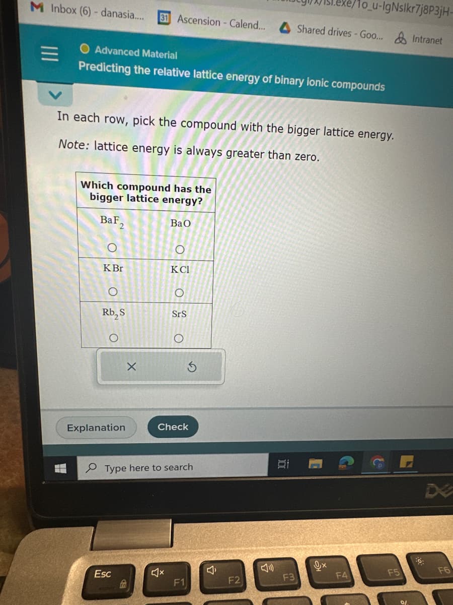 M Inbox (6) - danasia....
Advanced Material
Predicting the relative lattice energy of binary ionic compounds
In each row, pick the compound with the bigger lattice energy.
Note: lattice energy is always greater than zero.
Which compound has the
bigger lattice energy?
BaF
O
KBr
Rb₂ S
O
Explanation
1o_u-IgNslkr7j8P3jH-
31 Ascension - Calend... Shared drives - Goo... & Intranet
X
Esc
BaO
4
KCI
SrS
Check
Type here to search
Ś
F1
J
F2
10
F4
F5
0/
DE
F6