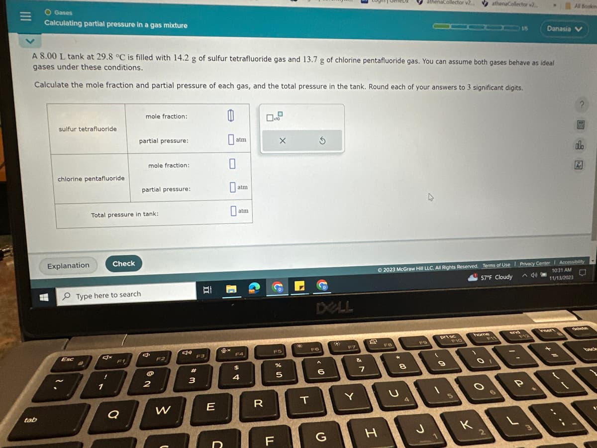 =
O Gases
Calculating partial pressure in a gas mixture
tab
sulfur tetrafluoride
E.H
chlorine pentafluoride
Explanation
A 8.00 L tank at 29.8 °C is filled with 14.2 g of sulfur tetrafluoride gas and 13.7 g of chlorine pentafluoride gas. You can assume both gases behave as ideal
gases under these conditions.
Calculate the mole fraction and partial pressure of each gas, and the total pressure in the tank. Round each of your answers to 3 significant digits.
Esc
Check
1
Type here to search
Total pressure in tank:
F1
mole fraction:
partial pressure:
Q
mole fraction:
partial pressure:
@
2
F2
W
F3
#
3
E
J
0
0
atm
0
0a
9x
atm
atm
F4
$
4
R
FS
TI
X
F
%
012
5
50%
T
F6
3
A
6
G
F7
Y
&
7
H
FB
*
8
athenaCollector v2.
4
4
J
FO
© 2023 McGraw Hill LLC. All Rights Reserved. Terms of Use | Privacy Center | Accessibility
57°F Cloudy ^ 40
10:31 AM
11/13/2023
O
(
prt sc
9
F10
5
home
athenaCollector v2...
O
K
F11
OI
1/5
end
F12
P
D
3
Danasia V
All Booken
insert
=
?
alo
Ar
back