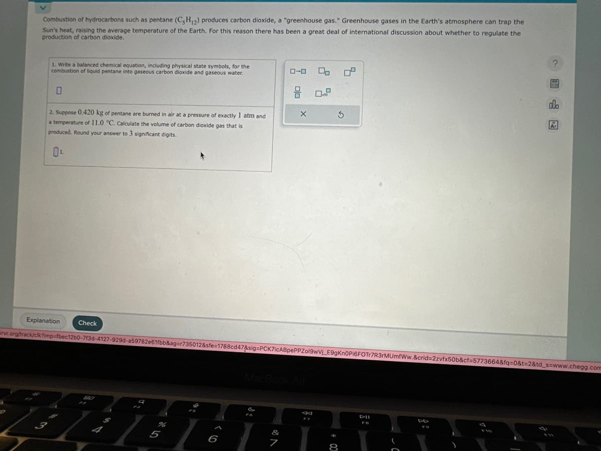 Combustion of hydrocarbons such as pentane (C3H12) produces carbon dioxide, a "greenhouse gas." Greenhouse gases in the Earth's atmosphere can trap the
Sun's heat, raising the average temperature of the Earth. For this reason there has been a great deal of international discussion about whether to regulate the
production of carbon dioxide.
1. Write a balanced chemical equation, including physical state symbols, for the
combustion of liquid pentane into gaseous carbon dioxide and gaseous water.
2. Suppose 0.420 kg of pentane are burned in air at a pressure of exactly 1 atm and
a temperature of 11.0 °C. Calculate the volume of carbon dioxide gas that is
produced. Round your answer to 3 significant digits.
Explanation
S
Check
80
F3
$
Q
5
6
J
&
ローロ
srvr.org/track/clk?imp-fbec12b0-713d-4127-929d-a59782e61fbb&ag=r735012&sfe=1788cd47&sig=PCK7icABpePPZol9wVj_E9gKn0Pi6FOTr7R3rMUmfWw.&crid=2zvfx50b&cf=5773664&fq=0&t=2&td_s=www.chegg.com
7
OJO
X
x10
F7
3
*00
0²
8
DII
FO
?
I
F
plo
Ar