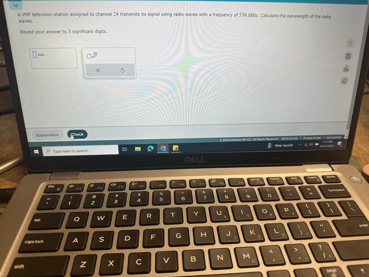 A VHF television station assigned to channel 24 transmits its signal using radio waves with a frequency of 530.MHz. Calculate the wavelength of the radio
waves.
Round your answer to 3 significant digits.
0₁
mm
Explanation
tab
caps lock
Esc
~
Check
Type here to search
!
1
F1
Q
0x10
A
N
x
2
F2
W
S
Ju
#m
3
X
Ś
B
F3
E
D
0x
F4
$
4
C
R
LL
F
D
F5
%
5
V
1
T
F6
DELL
< 6
G
F7
Y
B
&
7
H
© 2023 McGraw Hill LLC. All Rights Reserved. Terms of Use Privacy Center Accessibility
1:13 PM
Near record
10/27/2023
FB
C
* 00
4
N
J
F9
11-1
(
9
5
prt sc
Y
K
M
O
F10
2
home
O
O
6
F11
V
end
A
-
P.
F12
:
insert
+
??
30
11
delete
?
backspace
8
?
F
olo
Ar
enter