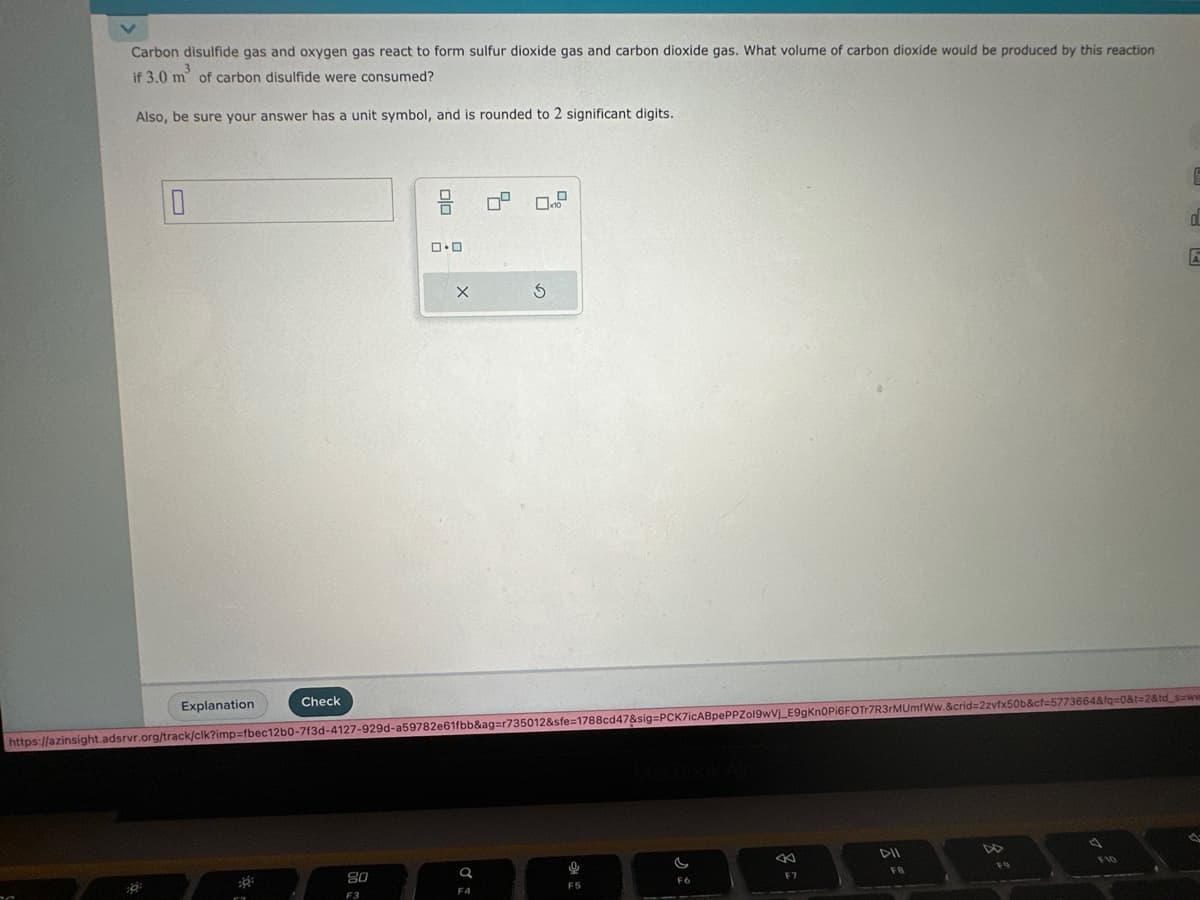 Carbon disulfide gas and oxygen gas react to form sulfur dioxide gas and carbon dioxide gas. What volume of carbon dioxide would be produced by this reaction
if 3.0 m² of carbon disulfide were consumed?
Also, be sure your answer has a unit symbol, and is rounded to 2 significant digits.
0
:8
Explanation
Check
30
010 :
20
F3
0.0
X
https://azinsight.adsrvr.org/track/clk?imp=fbec12b0-7f3d-4127-929d-a59782e61fbb&ag=r735012&sfe=1788cd47&sig=PCK7icABpePPZol9wV₁_E9gKn0Pi6FOTr7R3rMUmfWw.&crid=2zvfx50b&cf=5773664&fq=0&t=2&td_s=ww
S
Q
F4
9
F5
F6
←
F7
DII
FB
OL
A
F10
