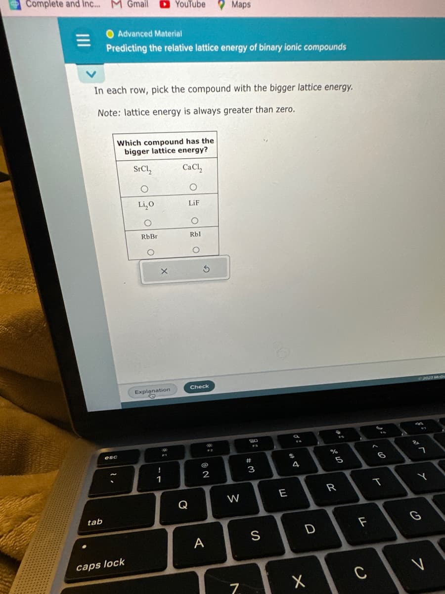 Complete and Inc... M Gmail
tab
O Advanced Material
Predicting the relative lattice energy of binary ionic compounds
In each row, pick the compound with the bigger lattice energy.
Note: lattice energy is always greater than zero.
esc
Which compound has the
bigger lattice energy?
SrCl₂
CaCl₂
O
O
Li₂O
LiF
caps lock
O
RbBr
X
Explanation
©
YouTube Maps
.
FT
1
O
Rbl
O
Q
5
Check
#:
2
A
W
7
80
#3
3
S
E
$
s
4
D
X
%
1° 40
5
R
LL
F
C
10
A
SA
&
2023 McGr
ㄱ
Y
G
7