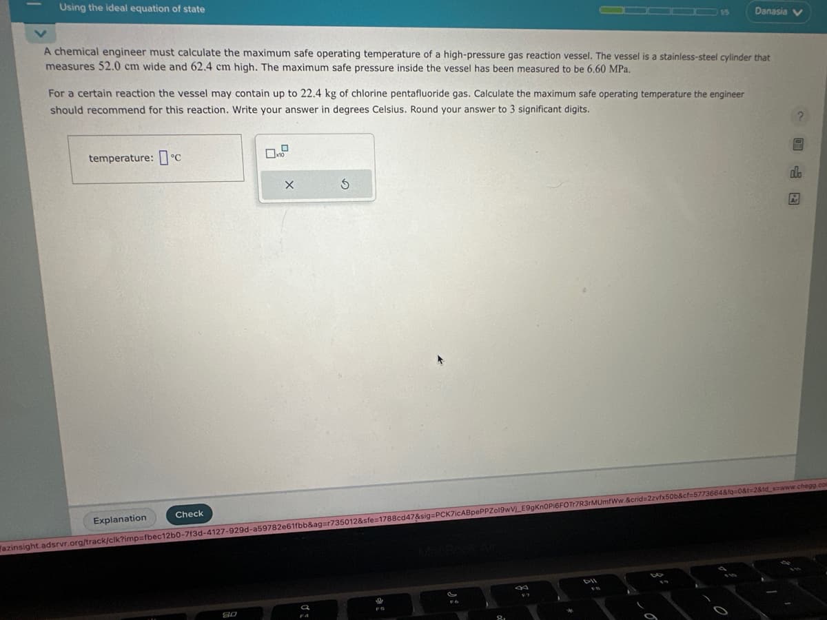 Using the ideal equation of state
A chemical engineer must calculate the maximum safe operating temperature of a high-pressure gas reaction vessel. The vessel is a stainless-steel cylinder that
measures 52.0 cm wide and 62.4 cm high. The maximum safe pressure inside the vessel has been measured to be 6.60 MPa.
For a certain reaction the vessel may contain up to 22.4 kg of chlorine pentafluoride gas. Calculate the maximum safe operating temperature the engineer
should recommend for this reaction. Write your answer in degrees Celsius. Round your answer to 3 significant digits.
temperature: c
Explanation
Check
x10
80
X
Ś
F6
azinsight.adsrvr.org/track/clk?imp=fbec12b0-7f3d-4127-929d-a59782e61fbb&ag=r735012&sfe=1788cd47&sig=PCK7iCABpePPZo19wV_E9gKn0Pi6FOTr7R3rMUmfWw.&crid=2zvfx50b&cf=5773664&fq=0&t=2&td_szwww.chegg.com
8.
15
F7
W
Danasia V
DII
dlo