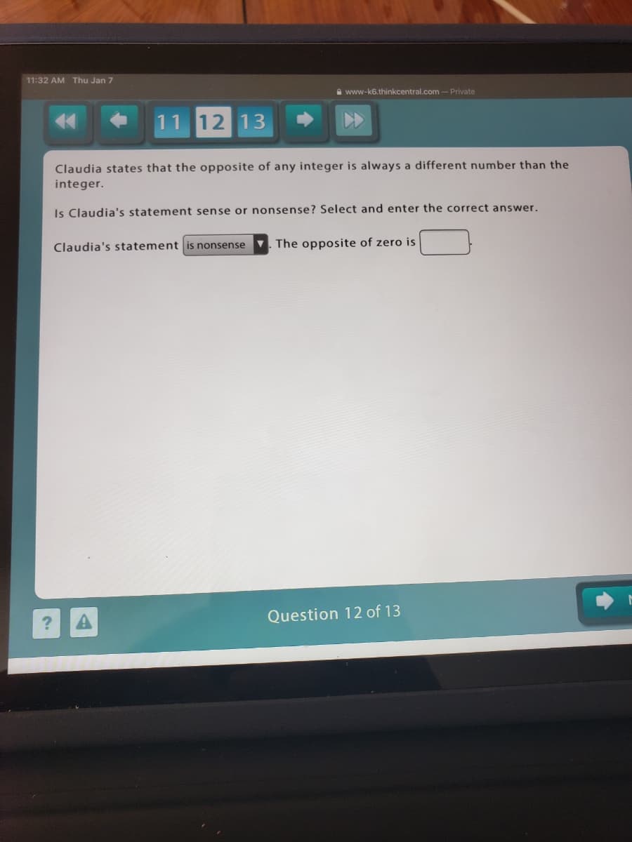 11:32 AM Thu Jan 7
A www-k6.thinkcentral.com -Private
11 12 13
Claudia states that the opposite of any integer is always a different number than the
integer.
Is Claudia's statement sense or nonsense? Select and enter the correct answer.
Claudia's statement is nonsense
V. The opposite of zero is
Question 12 of 13
