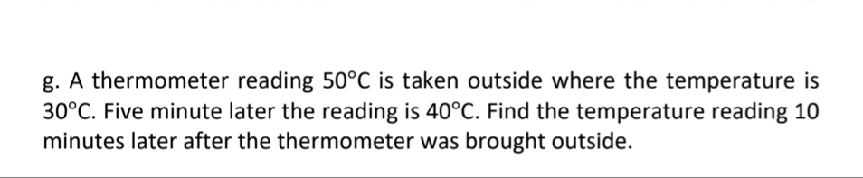 g. A thermometer reading 50°C is taken outside where the temperature is
30°C. Five minute later the reading is 40°C. Find the temperature reading 10
minutes later after the thermometer was brought outside.
