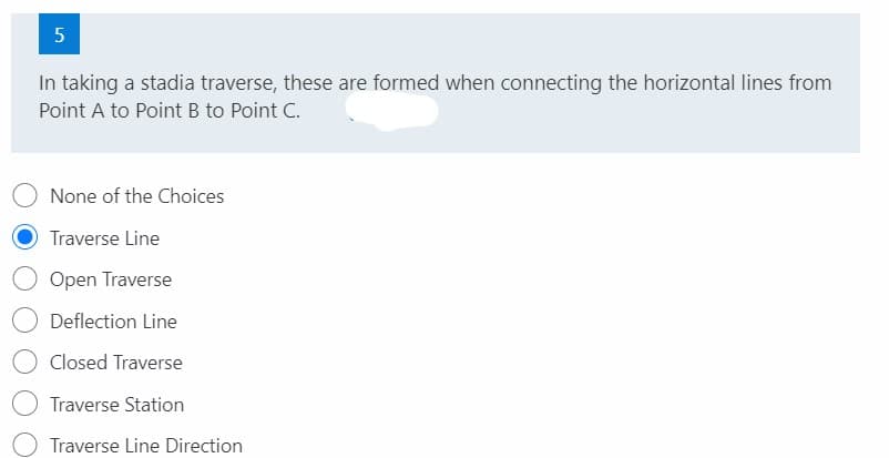 5
In taking a stadia traverse, these are formed when connecting the horizontal lines from
Point A to Point B to Point C.
None of the Choices
Traverse Line
Open Traverse
Deflection Line
Closed Traverse
Traverse Station
Traverse Line Direction