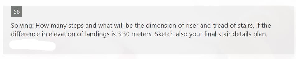 56
Solving: How many steps and what will be the dimension of riser and tread of stairs, if the
difference in elevation of landings is 3.30 meters. Sketch also your final stair details plan.