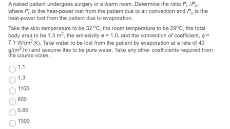 A naked patient undergoes surgery in a warm room. Determine the ratio Pe/Pe.
where Pe is the heat-power lost from the patient due to air convection and Pe is the
heat-power lost from the patient due to evaporation.
Take the skin temperature to be 32 °C, the room temperature to be 29°C, the total
body area to be 1.3 m2, the emissivity e = 1.0, and the convection of coefficient, q =
7.1 WI(m?.K). Take water to be lost from the patient by evaporation at a rate of 40
g/(m?.hr) and assume this to be pure water. Take any other coefficients required from
the course notes.
1.1
1.3
1100
850
0.85
1300
