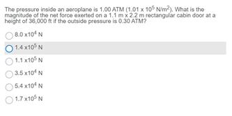 The pressure inside an aeroplane is 1.00 ATM (1,01 x 105 N/m?), What is the
magnitude of the net force exerted on a 1.1 mx 2.2 m rectangular cabin door at a
height of 36,000 ft if the outside pressure is 0.30 ATM?
8.0 x104 N
1.4 x10° N
1.1 x105 N
3.5 x104 N
O 5.4 x10* N
1.7 x10° N
