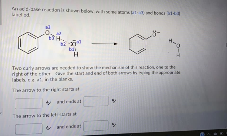 An acid-base reaction is shown below, with some atoms (a1-a3) and bonds (b1-b3)
labelled.
a3
O a2
b3 H..
b2 :0a1
H-0
b11
H
H.
Two curly arrows are needed to show the mechanism of this reaction, one to the
right of the other. Give the start and end of both arrows by typing the appropriate
labels, e.g. a1, in the blanks.
The arrow to the right starts at
A and ends at
The arrow to the left starts at
A and ends at
