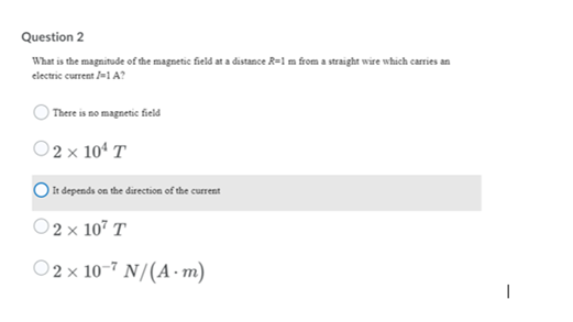 Question 2
What is the magnitude of the magnetic field at a distance R=1 m from a straight wire which carries an
electric current /1A?
There is no magnetic field
O2 x 104 T
) It depends on the direction of the current
O 2 x 107 T
O 2 × 10-7 N/(A· m)
