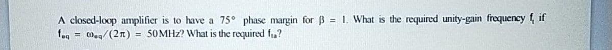 A closed-loop amplifier is to have a 75° phase margin for B 1. What is the required unity-gain frequency f, if
feq
= Woq/(2n)
= 50MHZ? What is the required fia?
