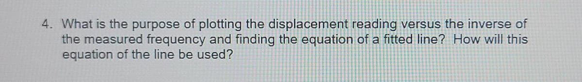 4. What is the purpose of plotting the displacement reading versus the inverse of
the measured frequency and finding the equation of a fitted line? How will this
equation of the line be used?
