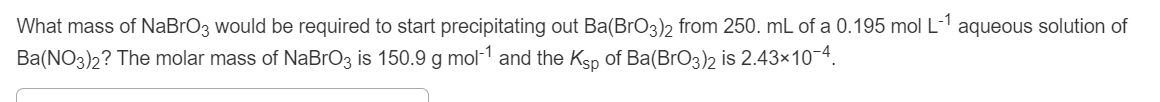 What mass of NaBrO3 would be required to start precipitating out Ba(BrO3)2 from 250. mL of a 0.195 mol L-1
Ba(NO3)2? The molar mass of NABRO3 is 150.9 g mol-1 and the Ksp of Ba(BrO3)2 is 2.43×10-4.
aqueous solution of
