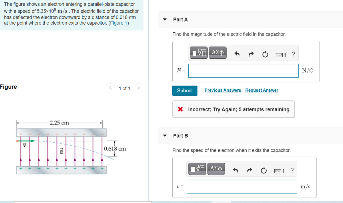 The figure shows an electron entering a parallel-plate capacitor
with a speed of 5.35×106 m/s. The electric field of the capacitor
has deflected the electron downward by a distance of 0.618 cm
at the point where the electron exits the capacitor. (Figure 1)
Part A
Find the magnitude of the electric field in the capacitor.
ΑΣφ.
?
圈]
E =
N/C
Figure
1 of 1
Submit
Previous Answers Request Answer
X Incorrect; Try Again; 5 attempts remaining
2.25 cm
Part B
0.618 cm
Find the speed of the electron when it exits the capacitor.
+
+
画]
m/s
