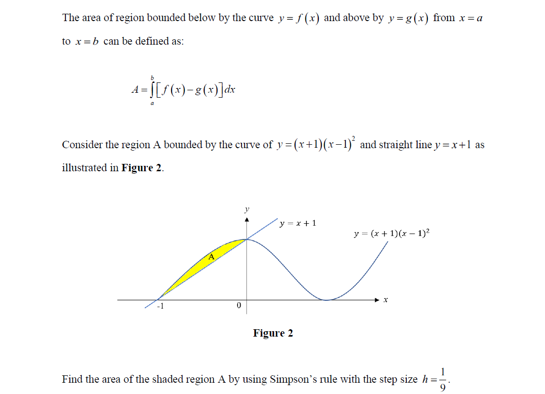 The area of region bounded below by the curve y= f (x) and above by y= g(x) from x = a
to x=b can be defined as:
13[s(x)-8(*)]dx
Consider the region A bounded by the curve of y = (x+1)(x-1)´ and straight line y =x+1 as
illustrated in Figure 2.
y
y = x + 1
y = (x + 1)(x – 1)²
Figure 2
Find the area of the shaded region A by using Simpson's rule with the step size h =-
9.
