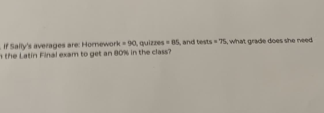 if Sally's averages are: Homework = 90, quizzes = 85, and tests = 75, what grade does she need
the Latin Final exam to get an 80% in the class?