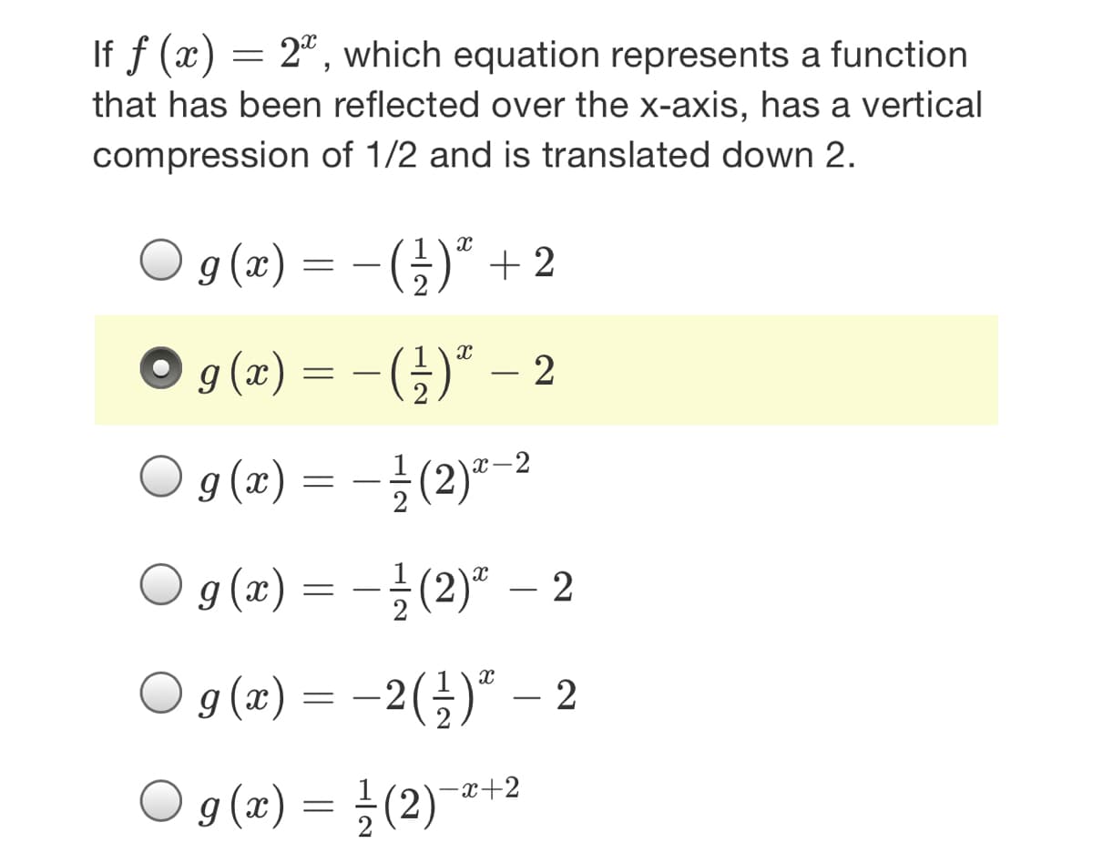 If f (x) = 2", which equation represents a function
that has been reflected over the x-axis, has a vertical
compression of 1/2 and is translated down 2.
9 (x) = – (;)“ + 2
g (x) = -(})" – 2
g (x)
x-2
O g (z) = -글 (2)" -2
9 (x) :
O g (2) %3D -2 (글)" -2
2(골)" -2
g (x) =D 글 (2)-
-x+2
