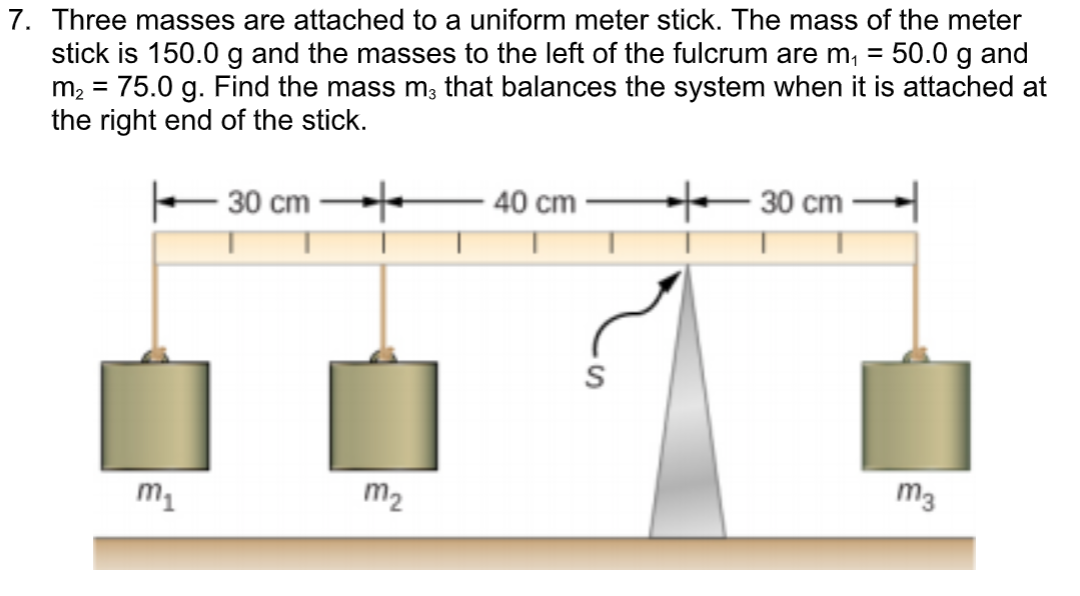 7. Three masses are attached to a uniform meter stick. The mass of the meter
stick is 150.0 g and the masses to the left of the fulcrum are m, = 50.0 g and
m2 = 75.0 g. Find the mass m; that balances the system when it is attached at
the right end of the stick.
%3D
%3D
30 cm
40 cm
30 cm
m1
m2
m3
