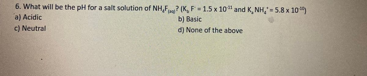 6. What will be the pH for a salt solution of NH,F? (K, F = 1.5 x 10 1" and K NH,*= 5.8 x 10-1)
(aq)
b) Basic
a) Acidic
c) Neutral
d) None of the above
