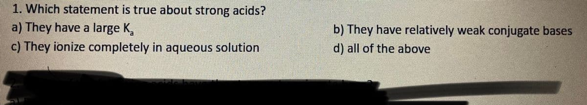 1. Which statement is true about strong acids?
a) They have a large K,
b) They have relatively weak conjugate bases
c) They ionize completely in aqueous solution
d) all of the above
