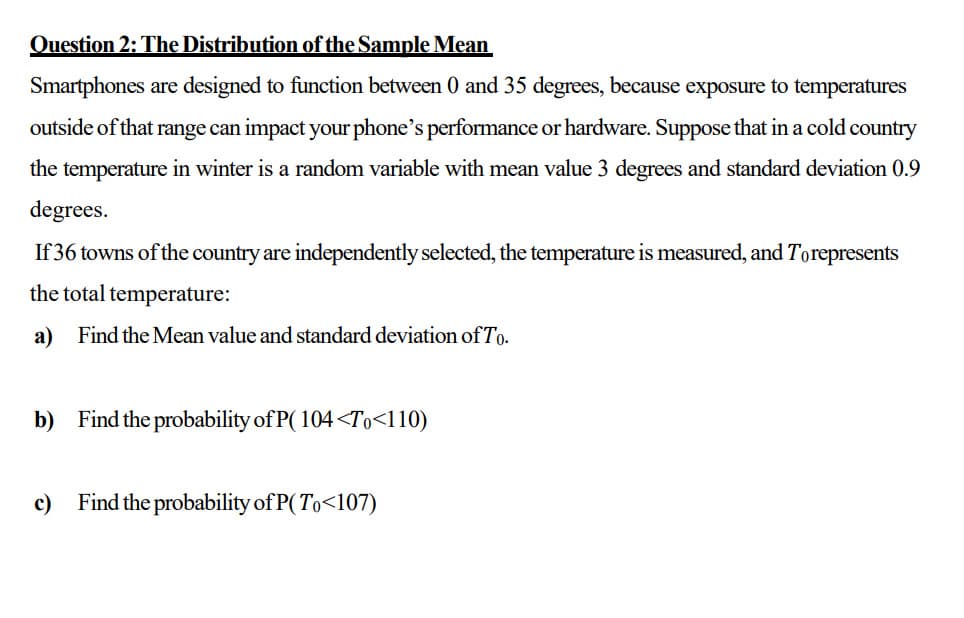 Question 2: The Distribution of the Sample Mean
Smartphones are designed to function between 0 and 35 degrees, because exposure to temperatures
outside of that range can impact your phone's performance or hardware. Suppose that in a cold country
the temperature in winter is a random variable with mean value 3 degrees and standard deviation 0.9
degrees.
If 36 towns of the country are independently selected, the temperature is measured, and Torepresents
the total temperature:
a)
Find the Mean value and standard deviation of To.
b) Find the probability of P( 104<To<110)
c)
Find the probability of P( To<107)
