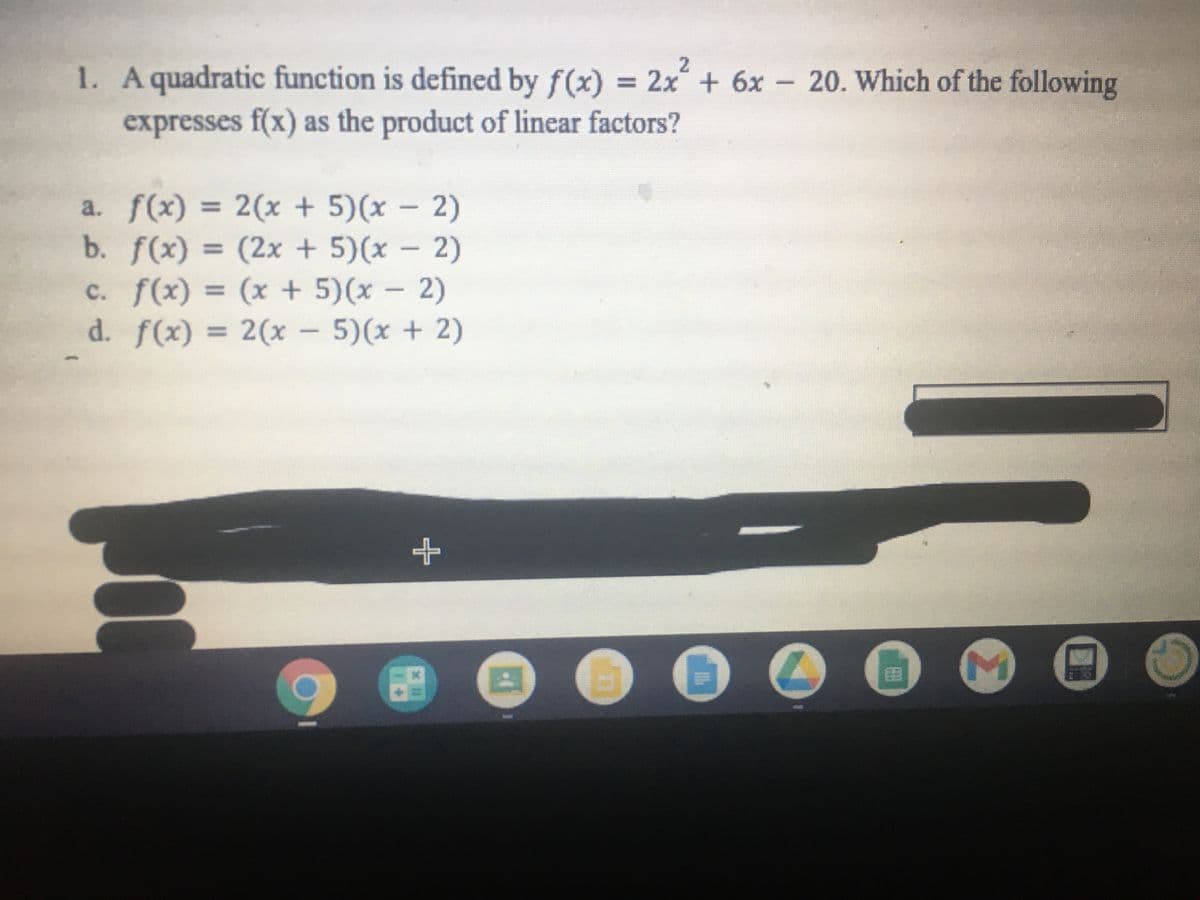 1. Aquadratic function is defined by f(x)
= 2x + 6x - 20. Which of the following
expresses f(x) as the product of linear factors?
a. f(x) = 2(x + 5)(x - 2)
b. f(x) = (2x + 5)(x – 2)
c. f(x) = (x + 5)(x – 2)
d. f(x)
|
%3D
= 2(x
- 5)(x + 2)
%3D
