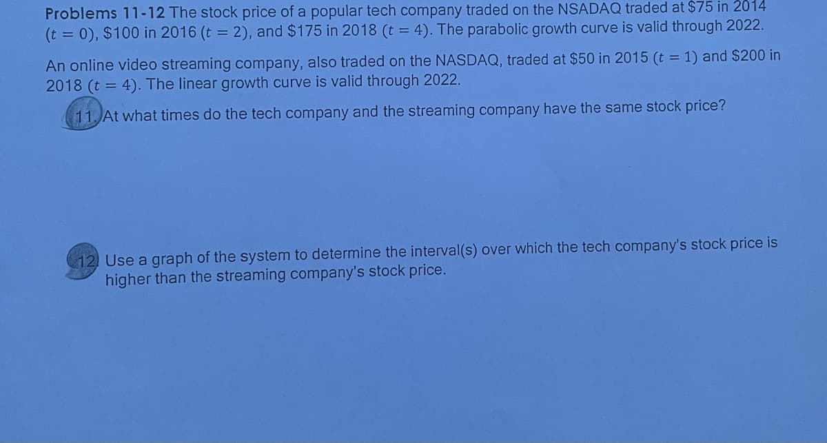 Problems 11-12 The stock price of a popular tech company traded on the NSADAQ traded at $75 in 2014
(t = 0), $100 in 2016 (t = 2), and $175 in 2018 (t = 4). The parabolic growth curve is valid through 2022.
An online video streaming company, also traded on the NASDAQ, traded at $50 in 2015 (t = 1) and $200 in
2018 (t = 4). The linear growth curve is valid through 2022.
11. At what times do the tech company and the streaming company have the same stock price?
12 Use a graph of the system to determine the interval(s) over which the tech company's stock price is
higher than the streaming company's stock price.
