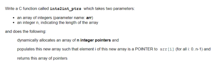 Write a C function called ints2int_ptrs which takes two parameters:
• an array of integers (parameter name: arr)
an integer n, indicating the length of the array
and does the following:
dynamically allocates an array of n integer pointers and
populates this new array such that element i of this new array is a POINTER to arr[i] (for all i: 0.n-1) and
returns this array of pointers
