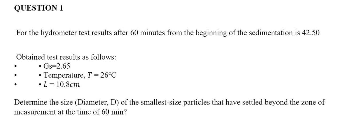 QUESTION 1
For the hydrometer test results after 60 minutes from the beginning of the sedimentation is 42.50
Obtained test results as follows:
Gs=2.65
• Temperature, T = 26°C
•L = 10.8cm
Determine the size (Diameter, D) of the smallest-size particles that have settled beyond the zone of
measurement at the time of 60 min?
