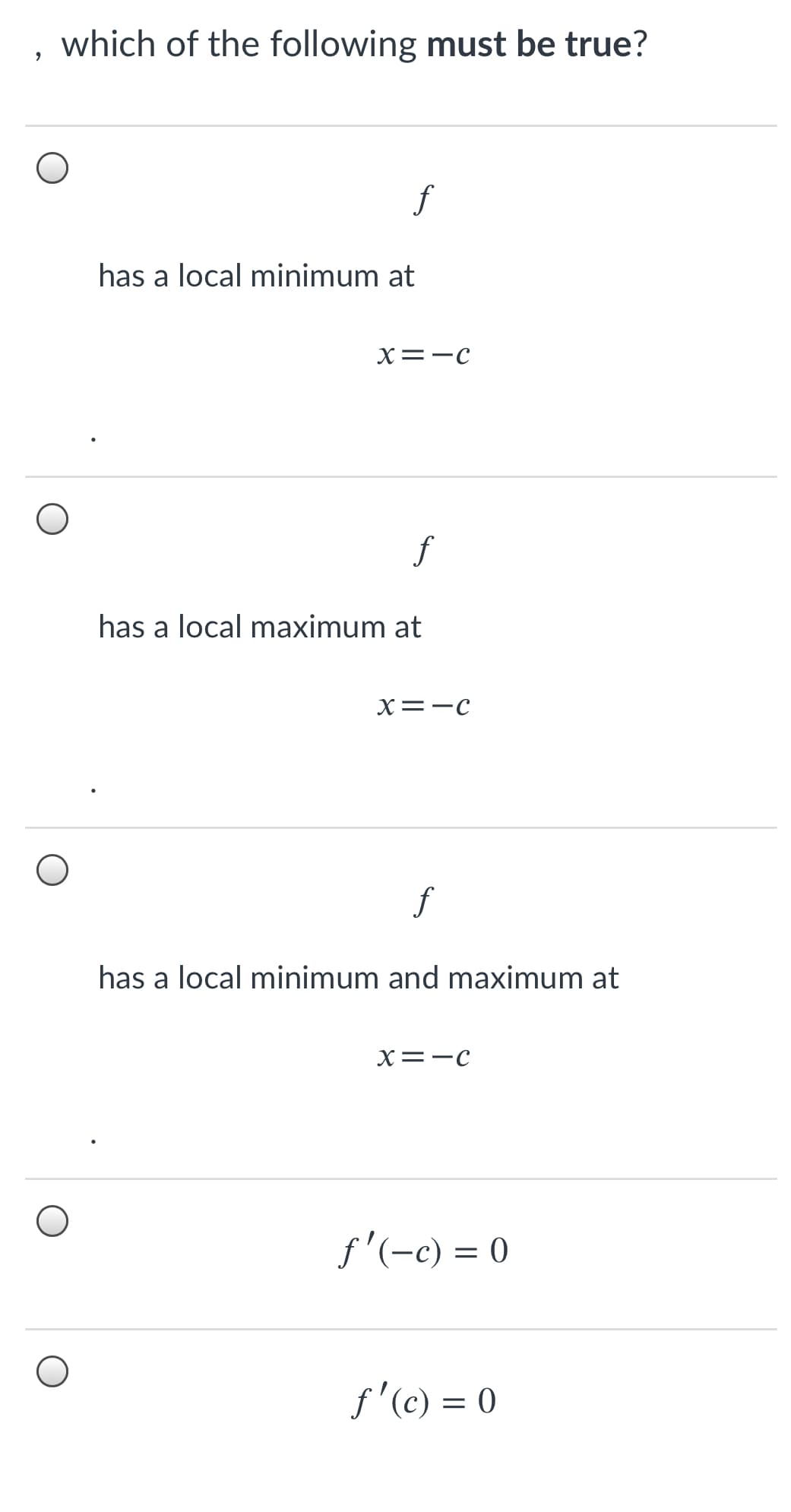 which of the following must be true?
f
has a local minimum at
X=-C
f
has a local maximum at
X=-c
f
has a local minimum and ma
um at
X=-c
f'(-c) = 0
f'(c) = 0
