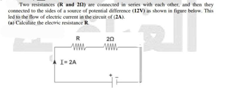 Two resistances (R and 292) are connected in series with each other, and then they
connected to the sides of a source of potential difference (12V) as shown in figure below. This
led to the flow of electric current in the circuit of (2A).
(a) Calculate the electric resistance R.
RI
R
202
www
www
I= 2A