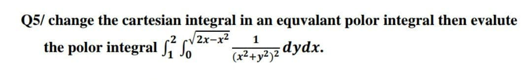 Q5/ change the cartesian integral in an equvalant polor integral then evalute
√2x-x²
the polor integral S
1
(x² + y²)2 dydx.