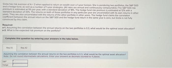 Greta has risk aversion of A-3 when applied to return on wealth over a 1-year horizon. She is pondering two portfolios, the S&P 500
and a hedge fund, as well as a number of 1-year strategies. (All rates are annual and continuously compounded.) The S&P 500 risk
premium is estimated at 9% per year, with a standard deviation of 18%. The hedge fund risk premium is estimated at 12% with a
standard deviation of 33%. The returns on both of these portfolios in any particular year are uncorrelated with its own returns in other
years. They are also uncorrelated with the returns of the other portfolio in other years. The hedge fund claims the correlation
coefficient between the annual return on the S&P 500 and the hedge fund return in the same year is zero, but Greta is not fully
convinced by this claim.
Required:
a-1. Assuming the correlation between the annual returns on the two portfolios is 0.3, what would be the optimal asset allocation?
a-2. What is the expected risk premium on the portfolio?
Complete this question by entering your answers in the tabs below.
Reg A1
Reg AZ
Assuming the correlation between the annual returns on the two portfolios is 0.3, what would be the optimal asset allocation?
Note: Do not round intermediate calculations. Enter your answers as decimals rounded to 4 places.
S&P
Hedge